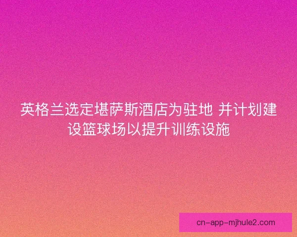 英格兰选定堪萨斯酒店为驻地 并计划建设篮球场以提升训练设施