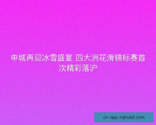 申城再迎冰雪盛宴 四大洲花滑锦标赛首次精彩落沪
