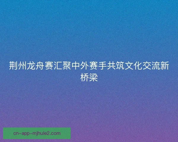 荆州龙舟赛汇聚中外赛手共筑文化交流新桥梁