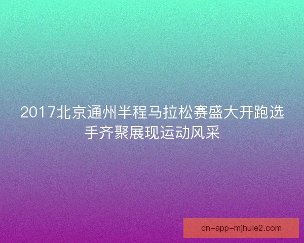 2017北京通州半程马拉松赛盛大开跑选手齐聚展现运动风采